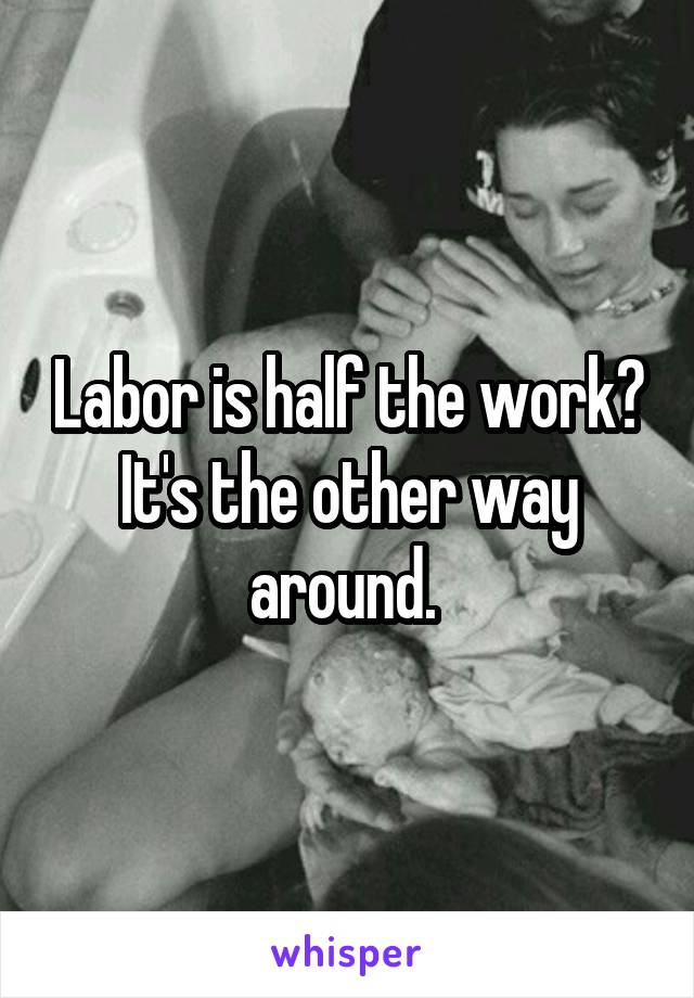 Labor is half the work? It's the other way around. 