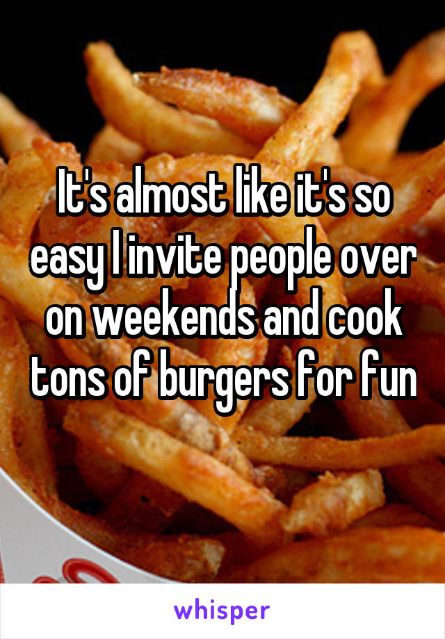 It's almost like it's so easy I invite people over on weekends and cook tons of burgers for fun 