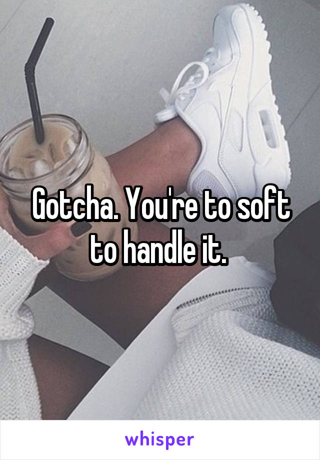 Gotcha. You're to soft to handle it. 