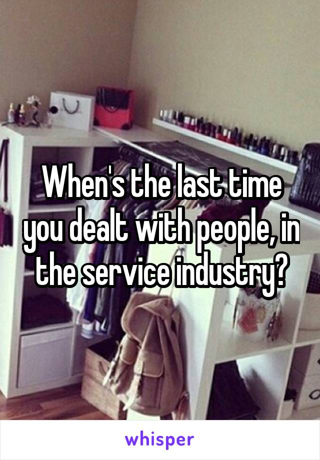 When's the last time you dealt with people, in the service industry?