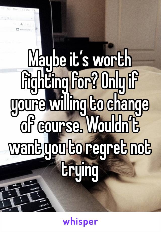 Maybe it’s worth fighting for? Only if youre willing to change of course. Wouldn’t want you to regret not trying 