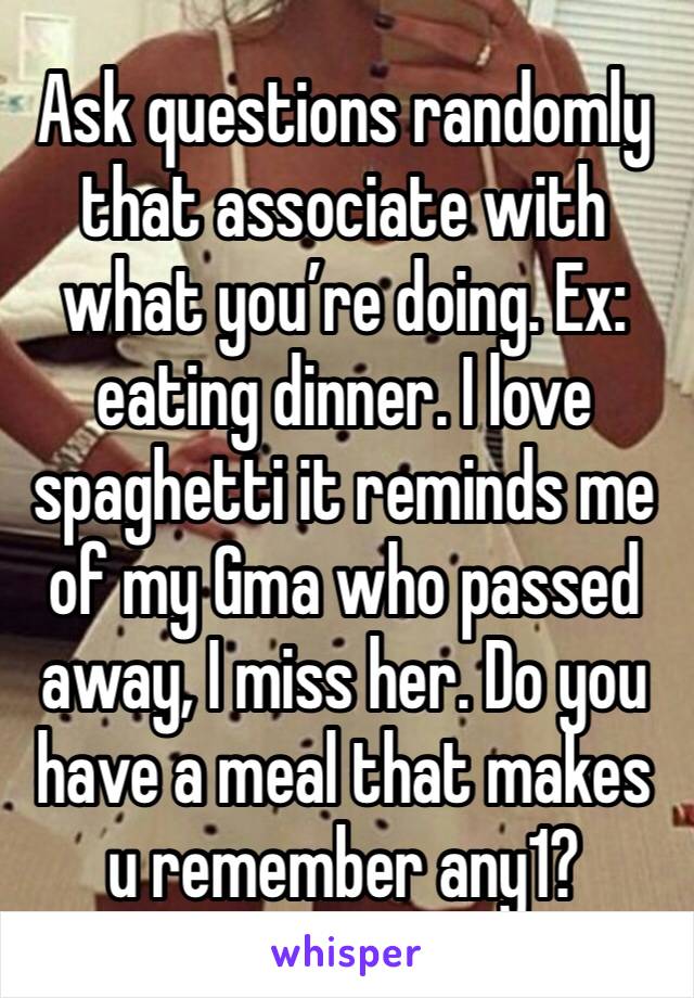 Ask questions randomly that associate with what you’re doing. Ex: eating dinner. I love spaghetti it reminds me of my Gma who passed away, I miss her. Do you have a meal that makes u remember any1?