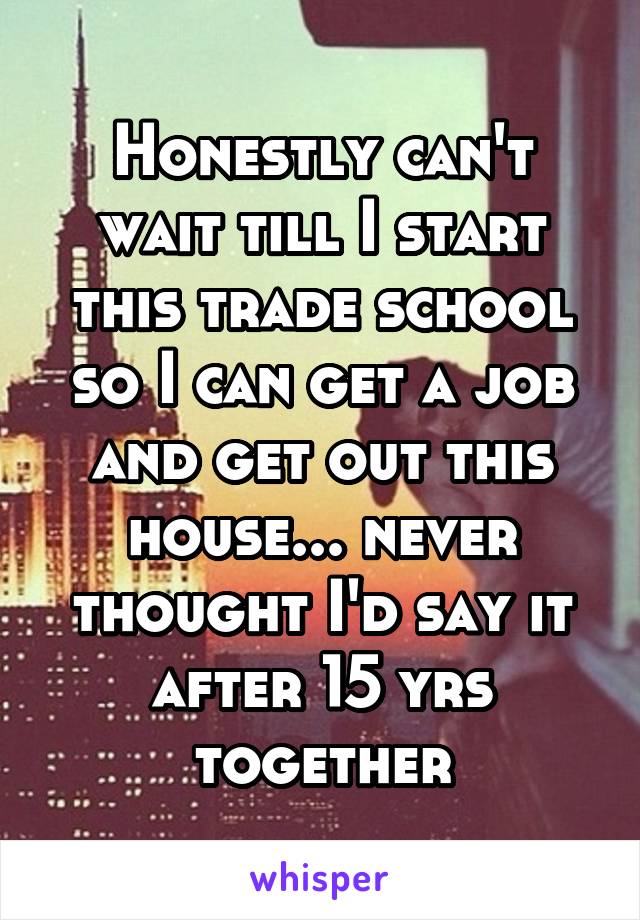 Honestly can't wait till I start this trade school so I can get a job and get out this house... never thought I'd say it after 15 yrs together