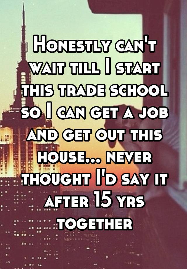 Honestly can't wait till I start this trade school so I can get a job and get out this house... never thought I'd say it after 15 yrs together