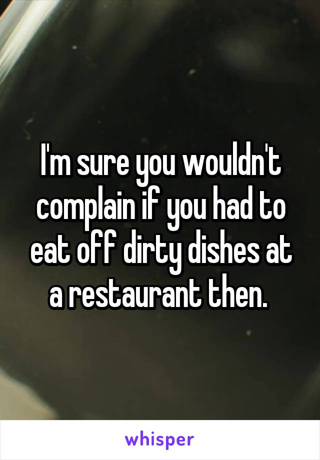 I'm sure you wouldn't complain if you had to eat off dirty dishes at a restaurant then. 