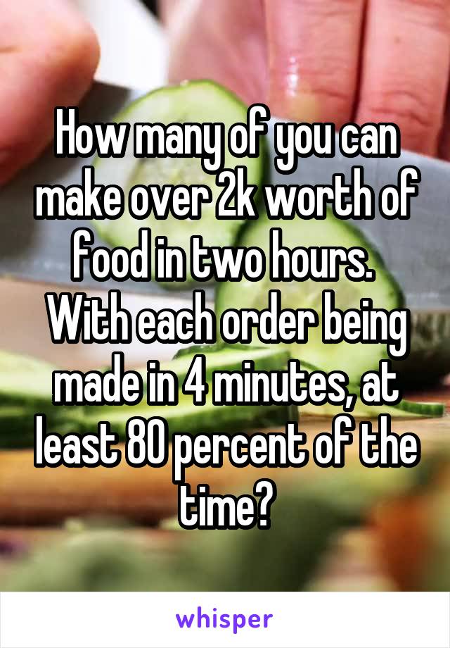 How many of you can make over 2k worth of food in two hours.  With each order being made in 4 minutes, at least 80 percent of the time?