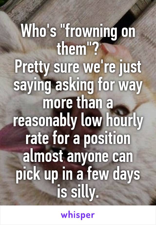 Who's "frowning on them"?
Pretty sure we're just saying asking for way more than a reasonably low hourly rate for a position almost anyone can pick up in a few days is silly.