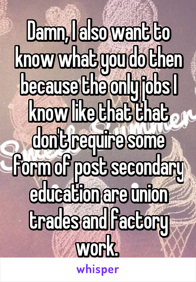 Damn, I also want to know what you do then because the only jobs I know like that that don't require some form of post secondary education are union trades and factory work. 