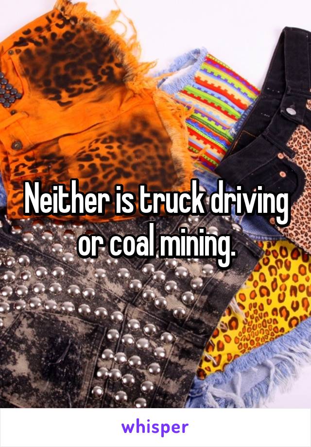 Neither is truck driving or coal mining.