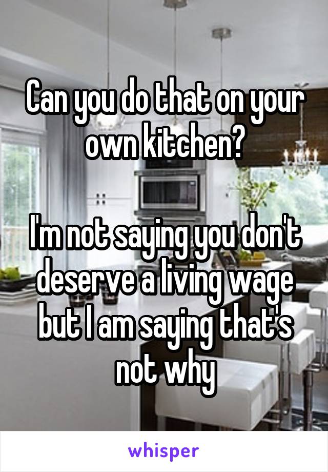 Can you do that on your own kitchen?

I'm not saying you don't deserve a living wage but I am saying that's not why