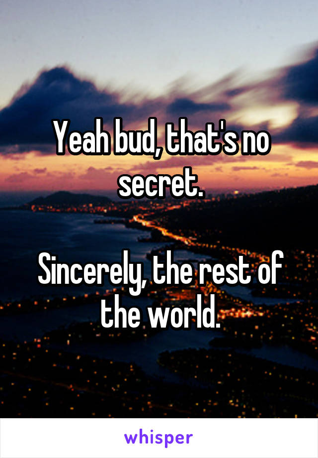 Yeah bud, that's no secret.

Sincerely, the rest of the world.