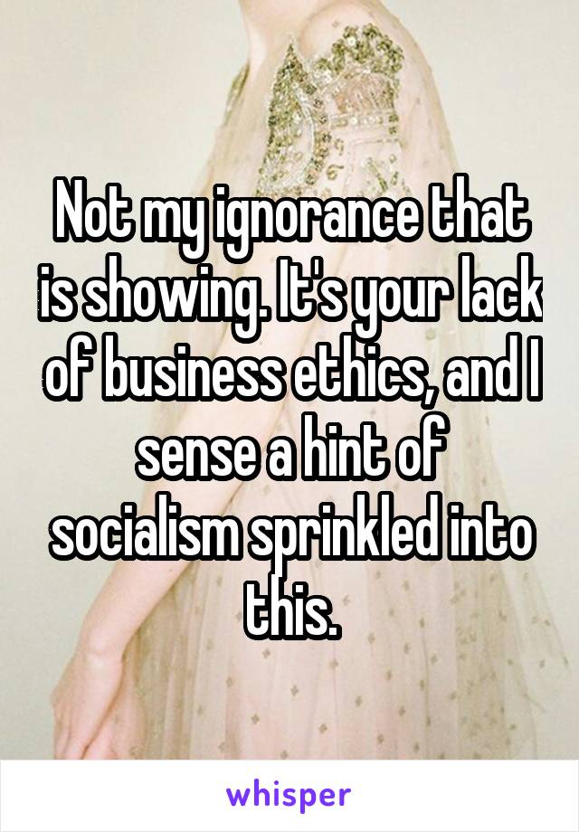 Not my ignorance that is showing. It's your lack of business ethics, and I sense a hint of socialism sprinkled into this.