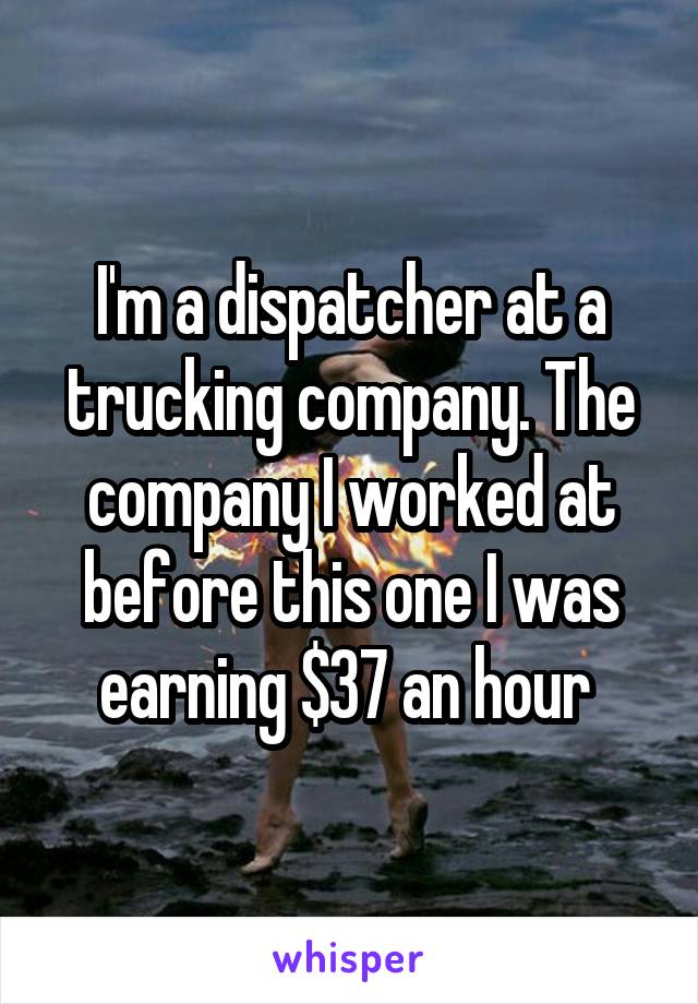 I'm a dispatcher at a trucking company. The company I worked at before this one I was earning $37 an hour 