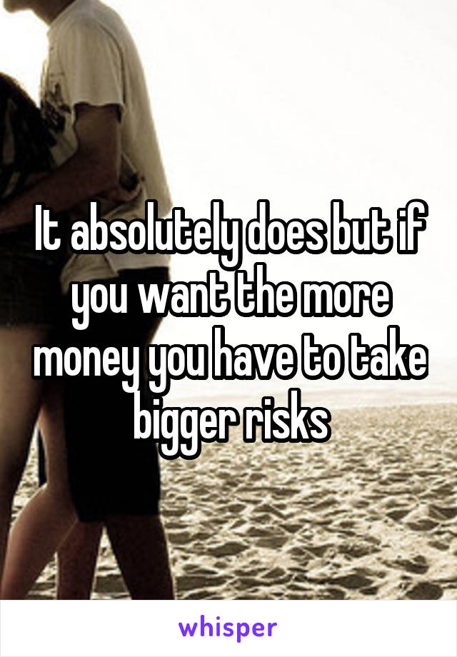 It absolutely does but if you want the more money you have to take bigger risks