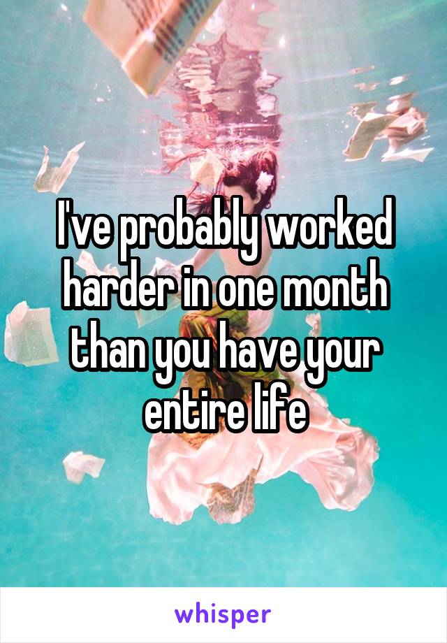 I've probably worked harder in one month than you have your entire life