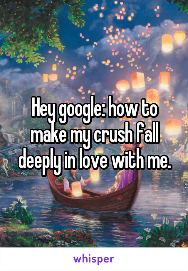 Hey google: how to make my crush fall deeply in love with me.