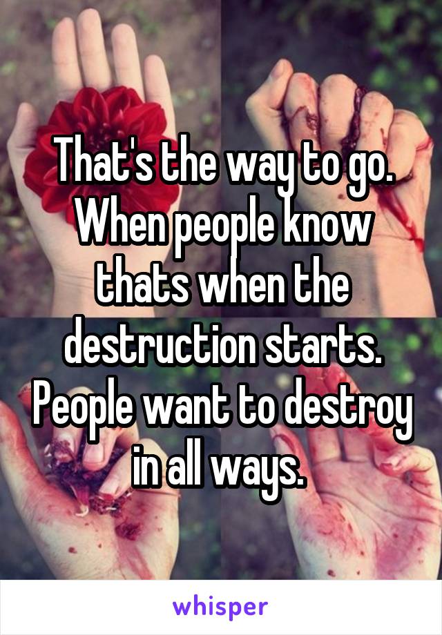 That's the way to go. When people know thats when the destruction starts. People want to destroy in all ways. 