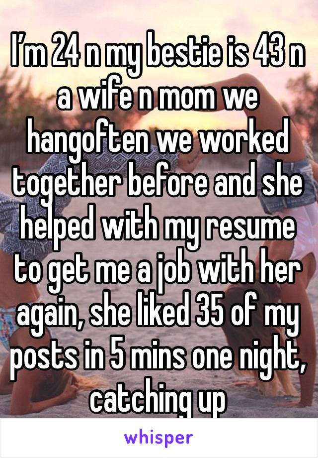 I’m 24 n my bestie is 43 n a wife n mom we hangoften we worked together before and she helped with my resume to get me a job with her again, she liked 35 of my posts in 5 mins one night, catching up 