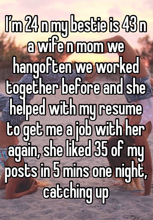 I’m 24 n my bestie is 43 n a wife n mom we hangoften we worked together before and she helped with my resume to get me a job with her again, she liked 35 of my posts in 5 mins one night, catching up 