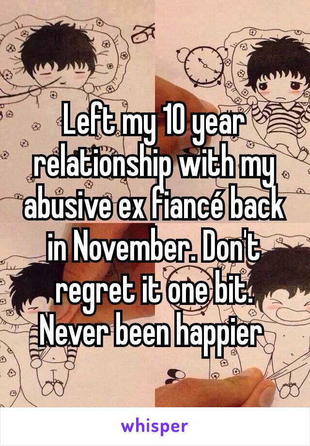 Left my 10 year relationship with my abusive ex fiancé back in November. Don't regret it one bit. Never been happier 