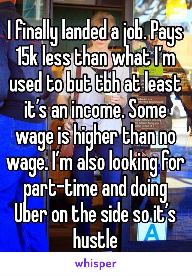 I finally landed a job. Pays 15k less than what I’m used to but tbh at least it’s an income. Some wage is higher than no wage. I’m also looking for part-time and doing Uber on the side so it’s hustle