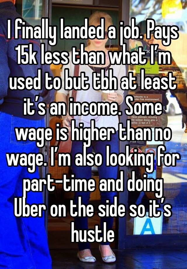 I finally landed a job. Pays 15k less than what I’m used to but tbh at least it’s an income. Some wage is higher than no wage. I’m also looking for part-time and doing Uber on the side so it’s hustle