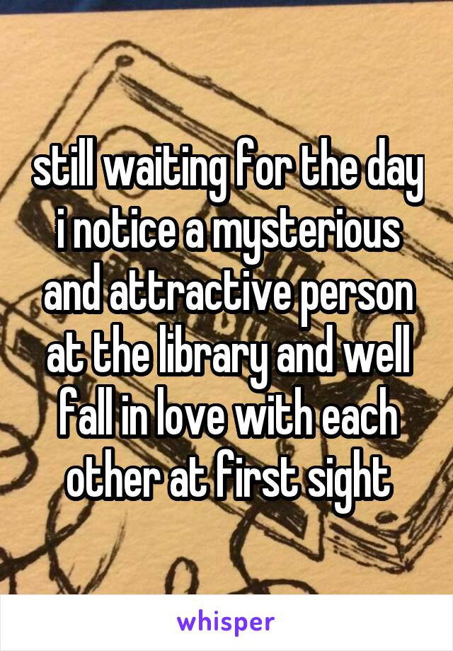 still waiting for the day i notice a mysterious and attractive person at the library and well fall in love with each other at first sight