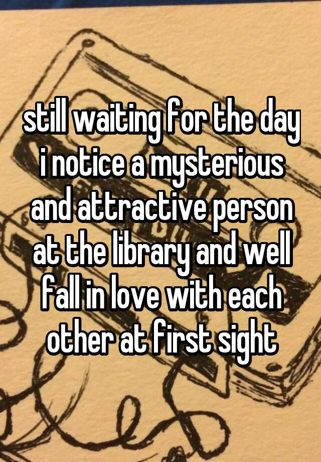 still waiting for the day i notice a mysterious and attractive person at the library and well fall in love with each other at first sight