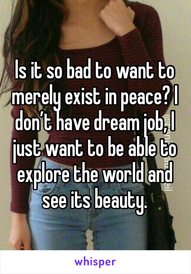 Is it so bad to want to merely exist in peace? I don’t have dream job, I just want to be able to explore the world and see its beauty.