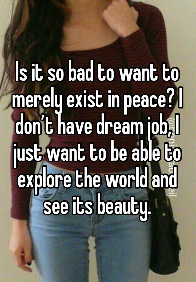 Is it so bad to want to merely exist in peace? I don’t have dream job, I just want to be able to explore the world and see its beauty.