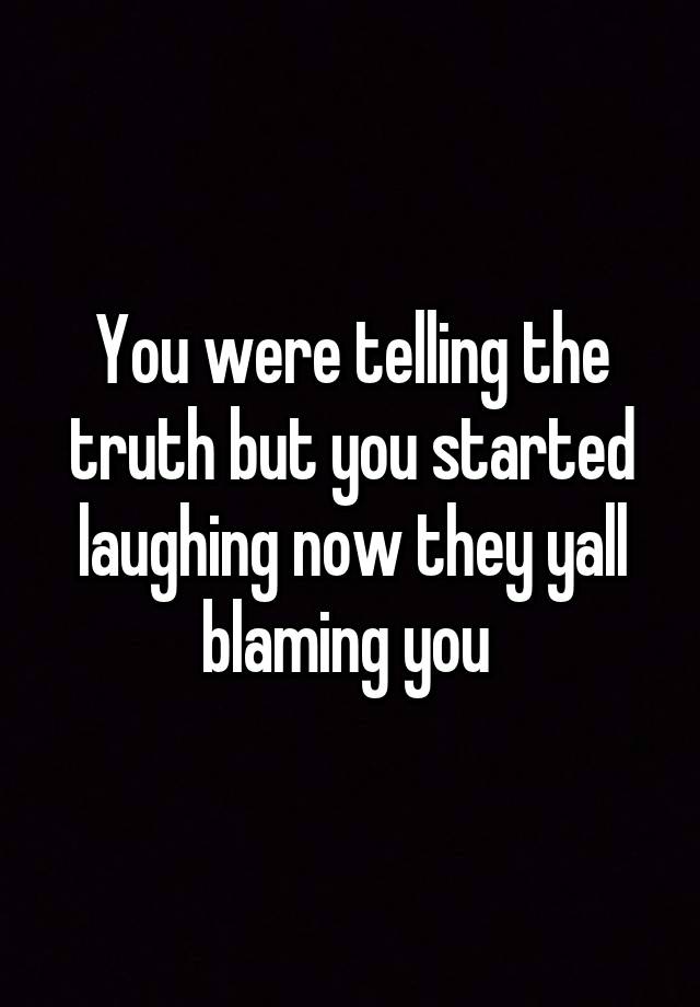 You were telling the truth but you started laughing now they yall blaming you 