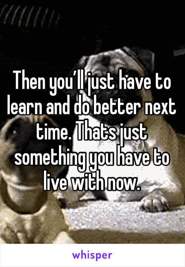 Then you’ll just have to learn and do better next time. Thats just something you have to live with now.