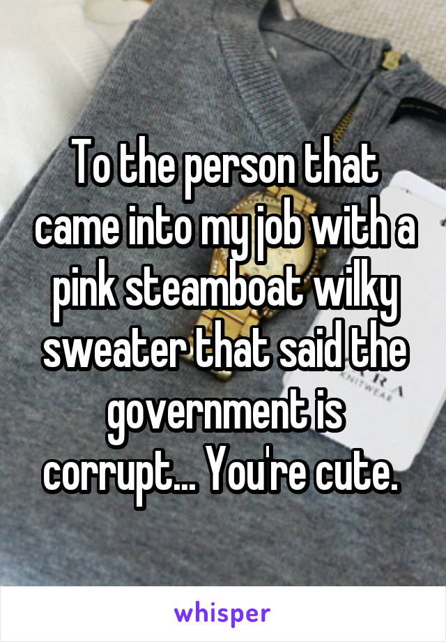 To the person that came into my job with a pink steamboat wilky sweater that said the government is corrupt... You're cute. 