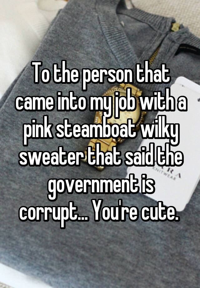 To the person that came into my job with a pink steamboat wilky sweater that said the government is corrupt... You're cute. 