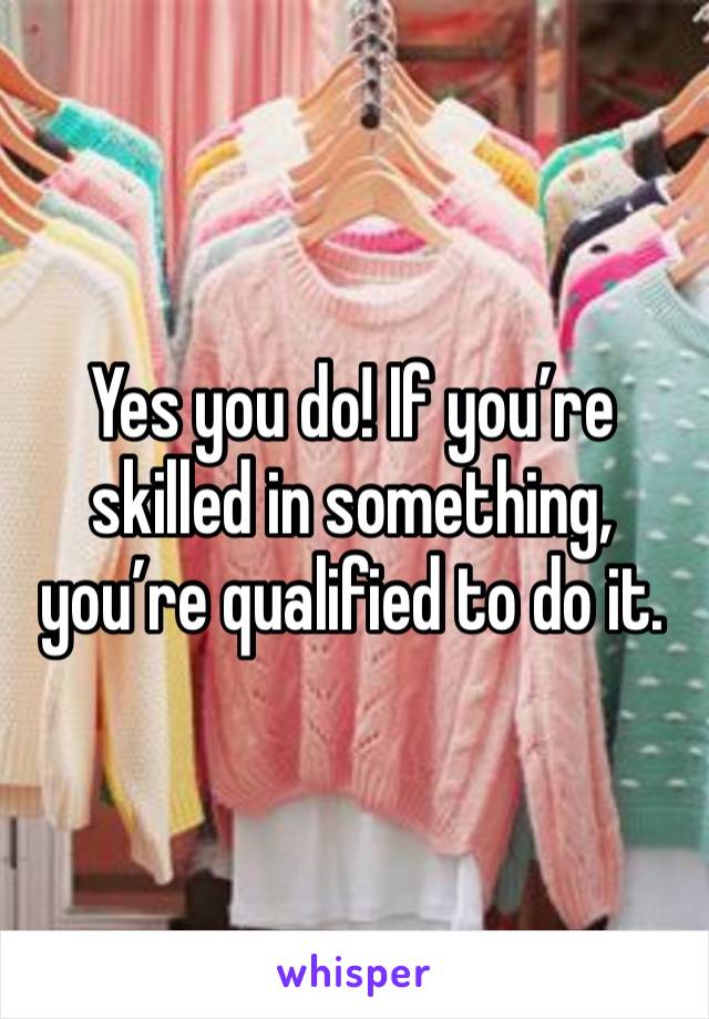 Yes you do! If you’re skilled in something, you’re qualified to do it.