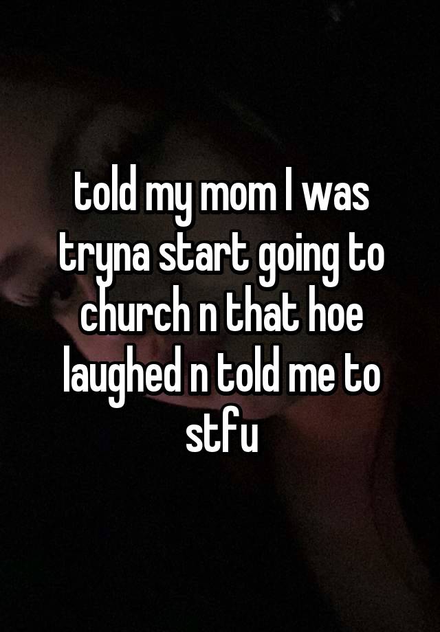 told my mom I was tryna start going to church n that hoe laughed n told me to stfu