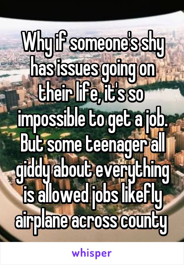 Why if someone's shy has issues going on their life, it's so  impossible to get a job. But some teenager all giddy about everything is allowed jobs likefly airplane across county 