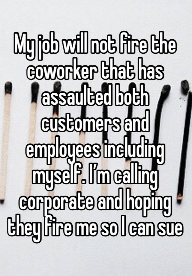 My job will not fire the coworker that has assaulted both customers and employees including myself. I’m calling corporate and hoping they fire me so I can sue 