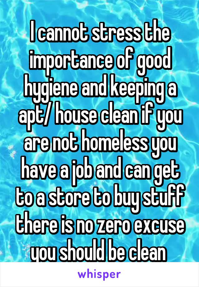 I cannot stress the importance of good hygiene and keeping a apt/ house clean if you are not homeless you have a job and can get to a store to buy stuff there is no zero excuse you should be clean 