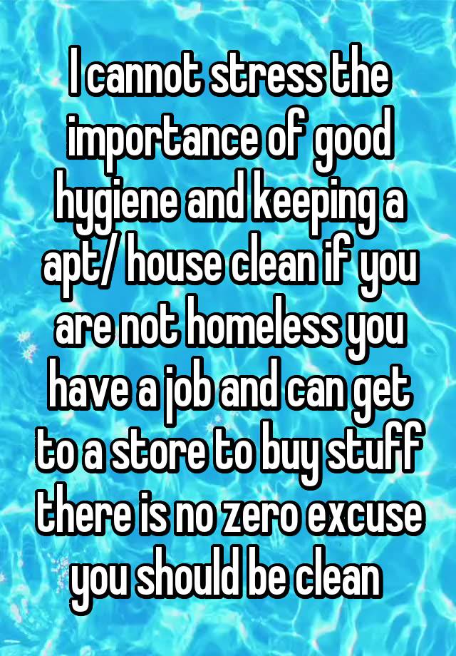 I cannot stress the importance of good hygiene and keeping a apt/ house clean if you are not homeless you have a job and can get to a store to buy stuff there is no zero excuse you should be clean 