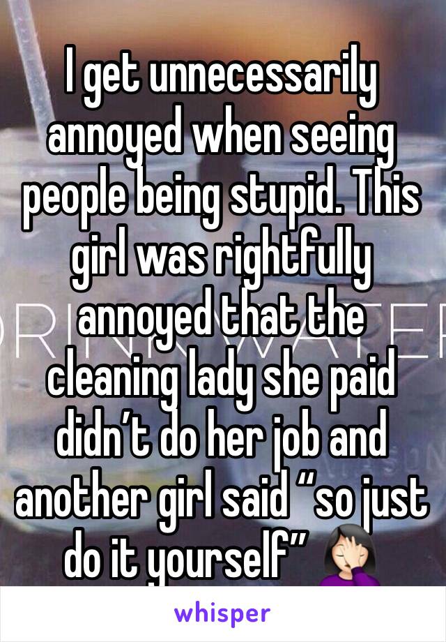 I get unnecessarily annoyed when seeing people being stupid. This girl was rightfully annoyed that the cleaning lady she paid didn’t do her job and another girl said “so just do it yourself” 🤦🏻‍♀️