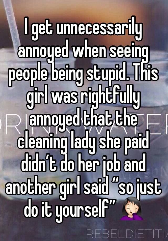 I get unnecessarily annoyed when seeing people being stupid. This girl was rightfully annoyed that the cleaning lady she paid didn’t do her job and another girl said “so just do it yourself” 🤦🏻‍♀️