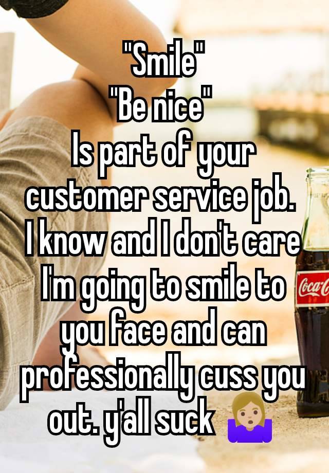 "Smile"
"Be nice" 
Is part of your customer service job. 
I know and I don't care I'm going to smile to you face and can professionally cuss you out. y'all suck 🤷🏼‍♀️