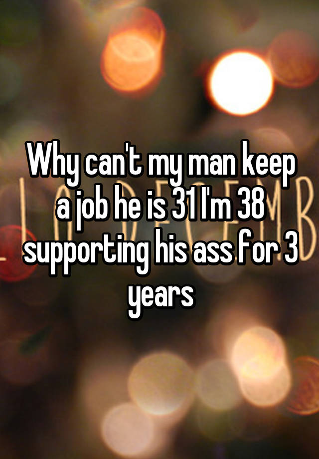 Why can't my man keep a job he is 31 I'm 38 supporting his ass for 3 years