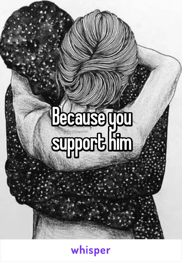 Because you
 support him 