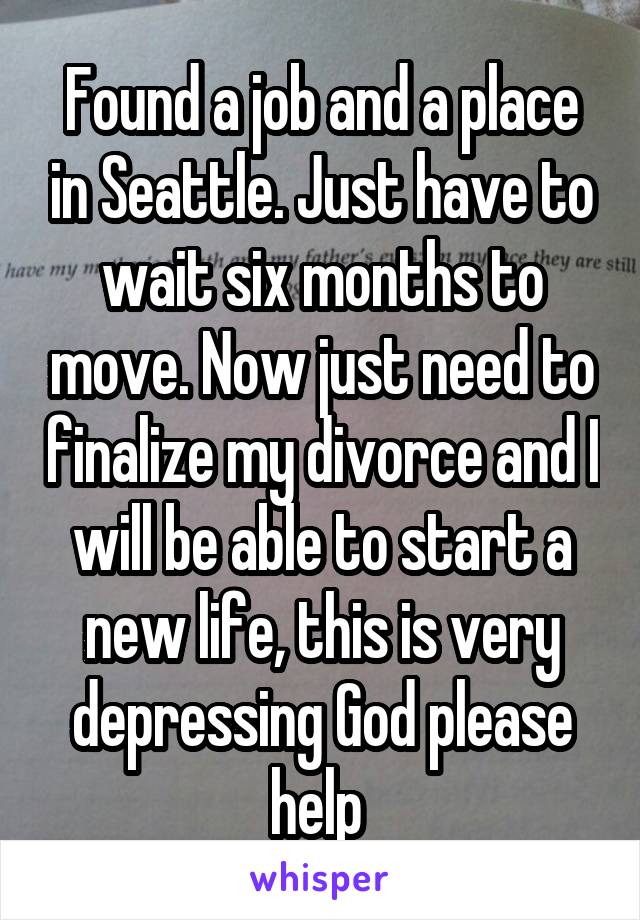 Found a job and a place in Seattle. Just have to wait six months to move. Now just need to finalize my divorce and I will be able to start a new life, this is very depressing God please help 