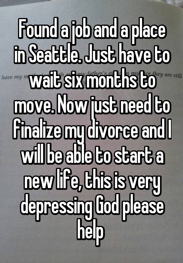 Found a job and a place in Seattle. Just have to wait six months to move. Now just need to finalize my divorce and I will be able to start a new life, this is very depressing God please help 