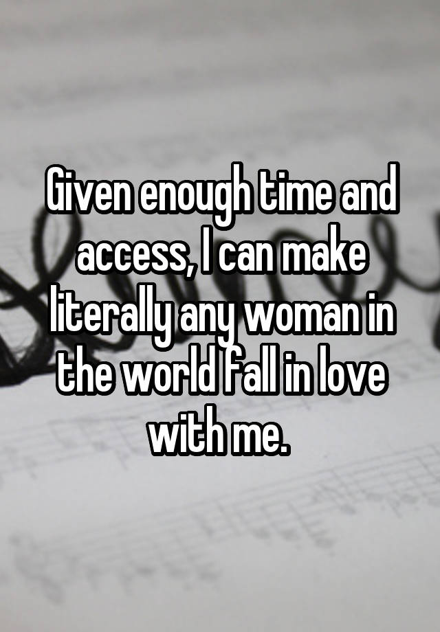 Given enough time and access, I can make literally any woman in the world fall in love with me. 