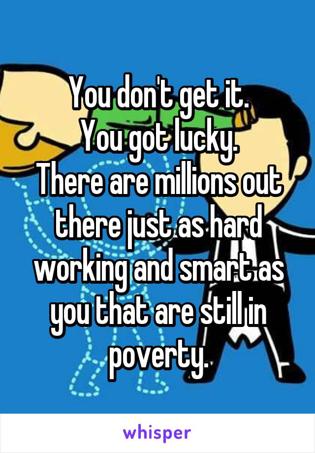 You don't get it.
You got lucky.
There are millions out there just as hard working and smart as you that are still in poverty.