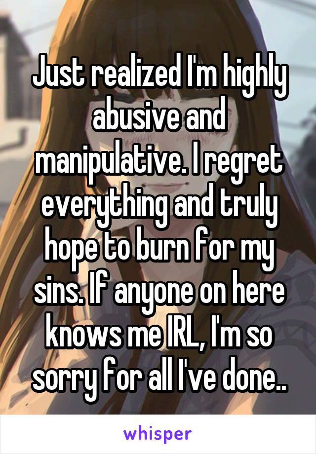 Just realized I'm highly abusive and manipulative. I regret everything and truly hope to burn for my sins. If anyone on here knows me IRL, I'm so sorry for all I've done..